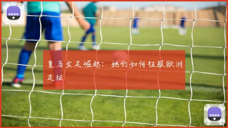 皇马女足崛起：她们如何征服欧洲足坛