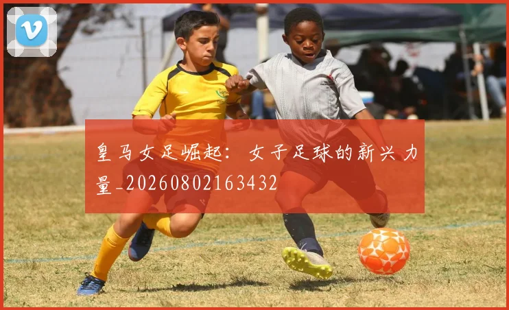 皇马女足崛起：女子足球的新兴力量_20260802163432